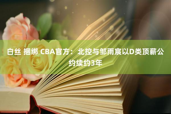 白丝 捆绑 CBA官方：北控与邹雨宸以D类顶薪公约续约3年