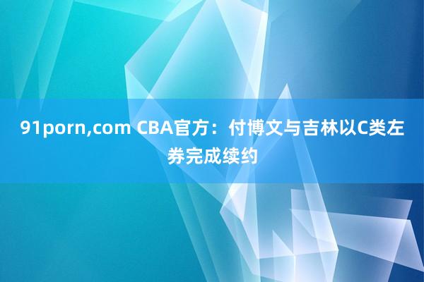 91porn，com CBA官方：付博文与吉林以C类左券完成续约