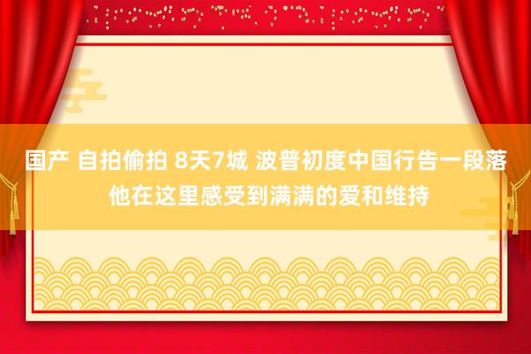 国产 自拍偷拍 8天7城 波普初度中国行告一段落 他在这里感受到满满的爱和维持