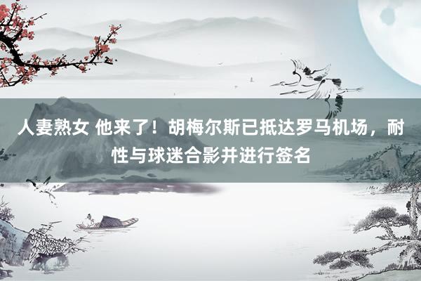 人妻熟女 他来了！胡梅尔斯已抵达罗马机场，耐性与球迷合影并进行签名