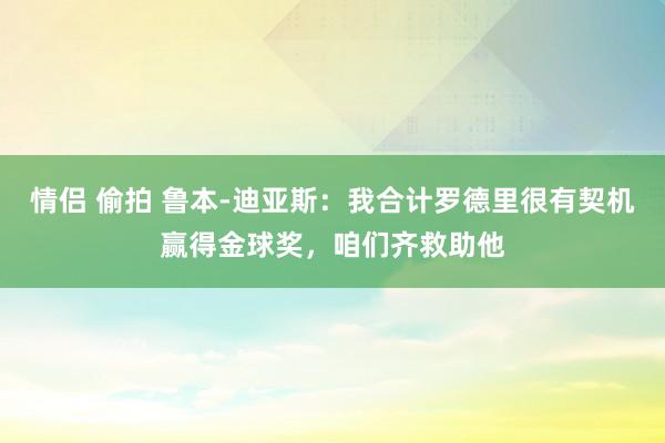 情侣 偷拍 鲁本-迪亚斯：我合计罗德里很有契机赢得金球奖，咱们齐救助他