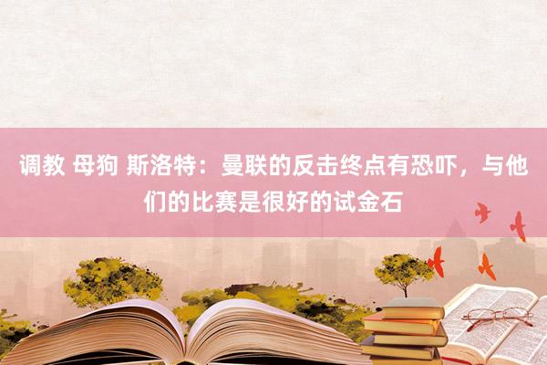 调教 母狗 斯洛特：曼联的反击终点有恐吓，与他们的比赛是很好的试金石