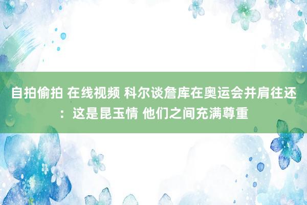 自拍偷拍 在线视频 科尔谈詹库在奥运会并肩往还：这是昆玉情 他们之间充满尊重