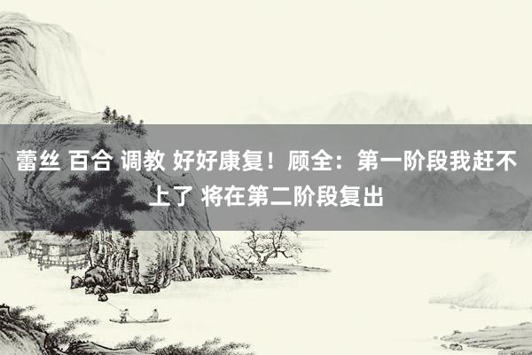 蕾丝 百合 调教 好好康复！顾全：第一阶段我赶不上了 将在第二阶段复出