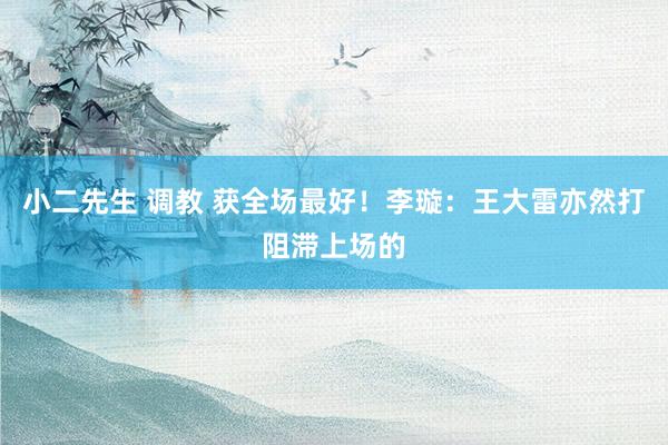 小二先生 调教 获全场最好！李璇：王大雷亦然打阻滞上场的