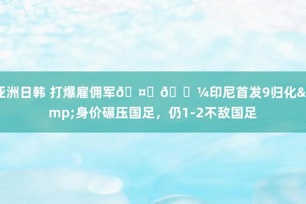 亚洲日韩 打爆雇佣军🤜🏼印尼首发9归化&身价碾压国足，仍1-2不敌国足