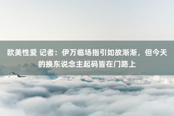 欧美性爱 记者：伊万临场指引如故渐渐，但今天的换东说念主起码皆在门路上