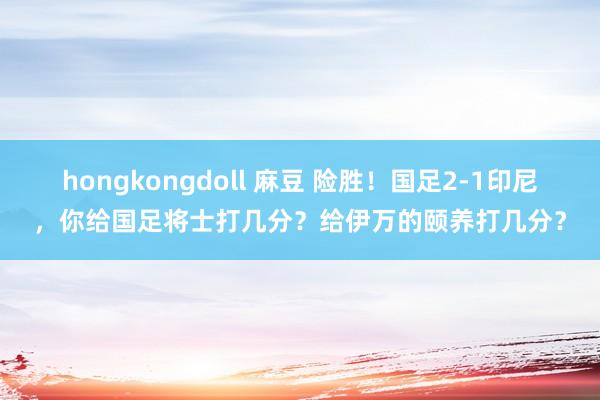 hongkongdoll 麻豆 险胜！国足2-1印尼，你给国足将士打几分？给伊万的颐养打几分？