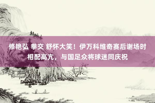 修艳弘 拳交 舒怀大笑！伊万科维奇赛后谢场时相配高亢，与国足众将球迷同庆祝