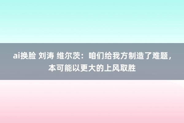 ai换脸 刘涛 维尔茨：咱们给我方制造了难题，本可能以更大的上风取胜