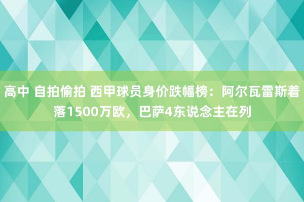 高中 自拍偷拍 西甲球员身价跌幅榜：阿尔瓦雷斯着落1500万欧，巴萨4东说念主在列