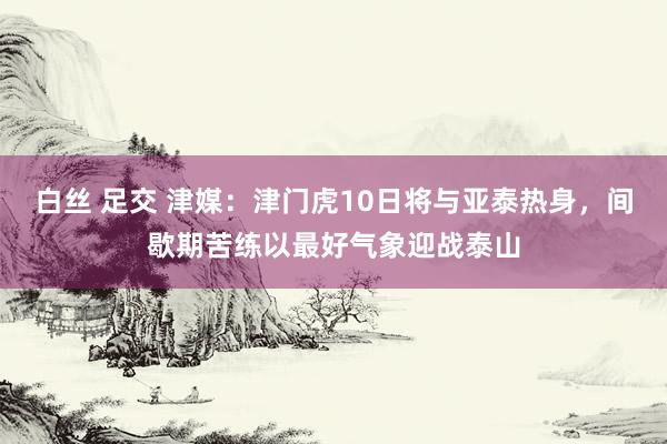 白丝 足交 津媒：津门虎10日将与亚泰热身，间歇期苦练以最好气象迎战泰山