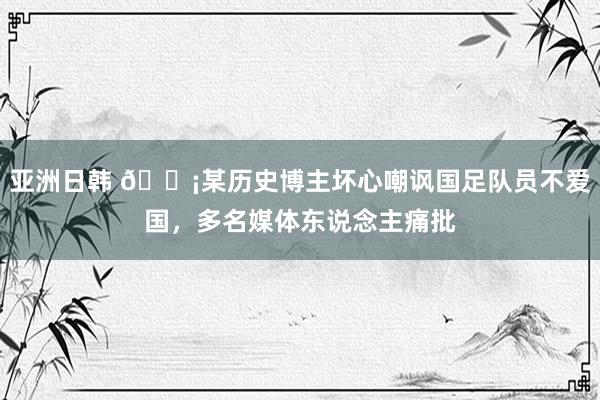 亚洲日韩 😡某历史博主坏心嘲讽国足队员不爱国，多名媒体东说念主痛批