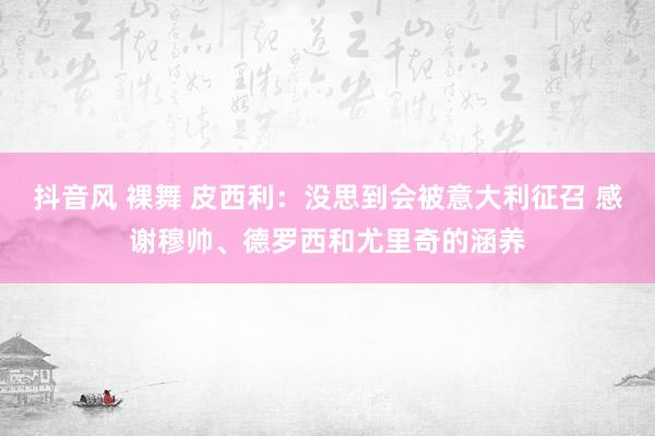 抖音风 裸舞 皮西利：没思到会被意大利征召 感谢穆帅、德罗西和尤里奇的涵养