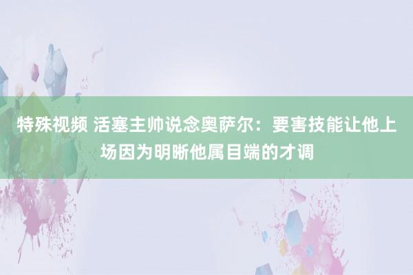 特殊视频 活塞主帅说念奥萨尔：要害技能让他上场因为明晰他属目端的才调