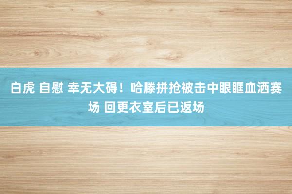 白虎 自慰 幸无大碍！哈滕拼抢被击中眼眶血洒赛场 回更衣室后已返场