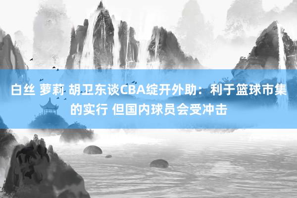 白丝 萝莉 胡卫东谈CBA绽开外助：利于篮球市集的实行 但国内球员会受冲击