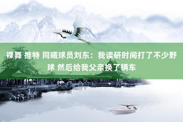 裸舞 推特 同曦球员刘东：我读研时间打了不少野球 然后给我父亲换了辆车