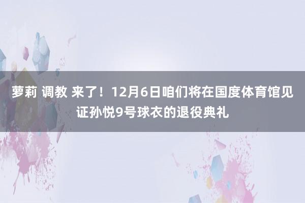 萝莉 调教 来了！12月6日咱们将在国度体育馆见证孙悦9号球衣的退役典礼