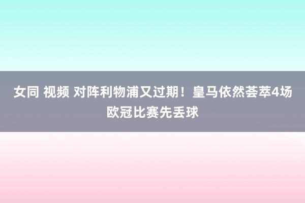女同 视频 对阵利物浦又过期！皇马依然荟萃4场欧冠比赛先丢球