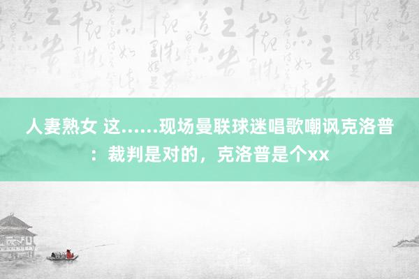 人妻熟女 这......现场曼联球迷唱歌嘲讽克洛普：裁判是对的，克洛普是个xx