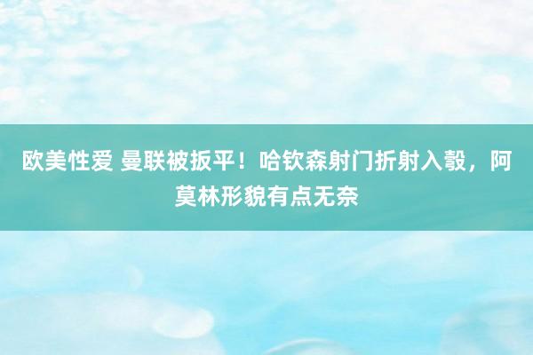 欧美性爱 曼联被扳平！哈钦森射门折射入彀，阿莫林形貌有点无奈