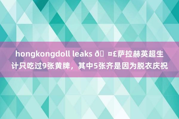 hongkongdoll leaks 🤣萨拉赫英超生计只吃过9张黄牌，其中5张齐是因为脱衣庆祝