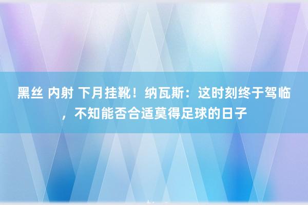 黑丝 内射 下月挂靴！纳瓦斯：这时刻终于驾临，不知能否合适莫得足球的日子
