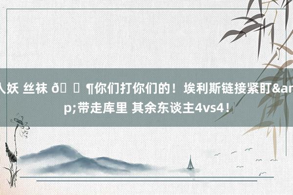 人妖 丝袜 😶你们打你们的！埃利斯链接紧盯&带走库里 其余东谈主4vs4！