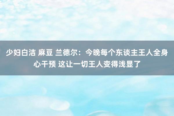 少妇白洁 麻豆 兰德尔：今晚每个东谈主王人全身心干预 这让一切王人变得浅显了