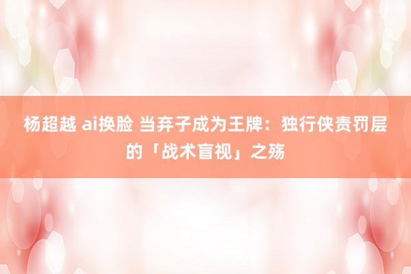 杨超越 ai换脸 当弃子成为王牌：独行侠责罚层的「战术盲视」之殇