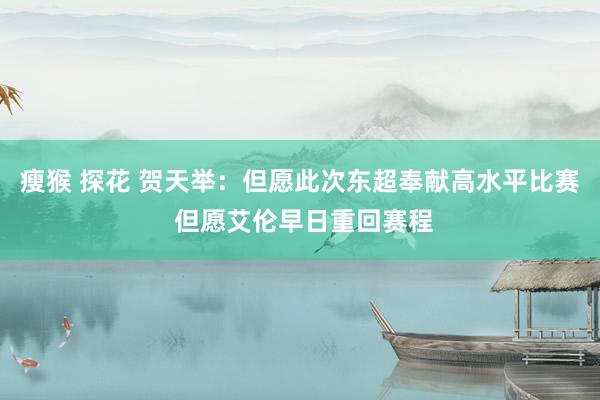 瘦猴 探花 贺天举：但愿此次东超奉献高水平比赛 但愿艾伦早日重回赛程