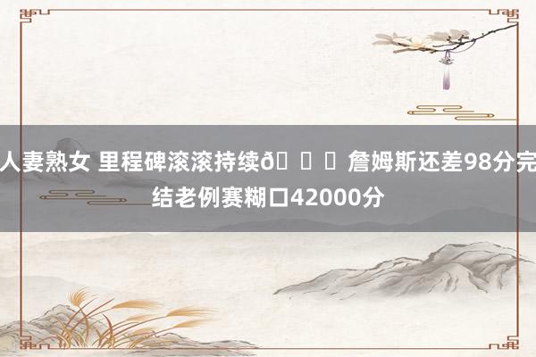 人妻熟女 里程碑滚滚持续😎詹姆斯还差98分完结老例赛糊口42000分