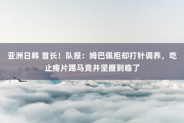 亚洲日韩 首长！队报：姆巴佩拒却打针调养，吃止疼片踢马竞并坚握到临了