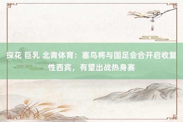 探花 巨乳 北青体育：塞鸟将与国足会合开启收复性西宾，有望出战热身赛