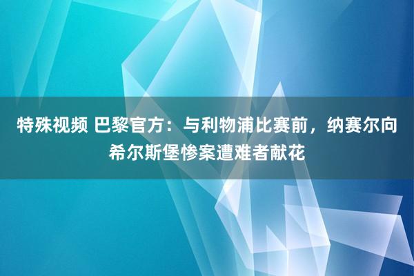 特殊视频 巴黎官方：与利物浦比赛前，纳赛尔向希尔斯堡惨案遭难者献花