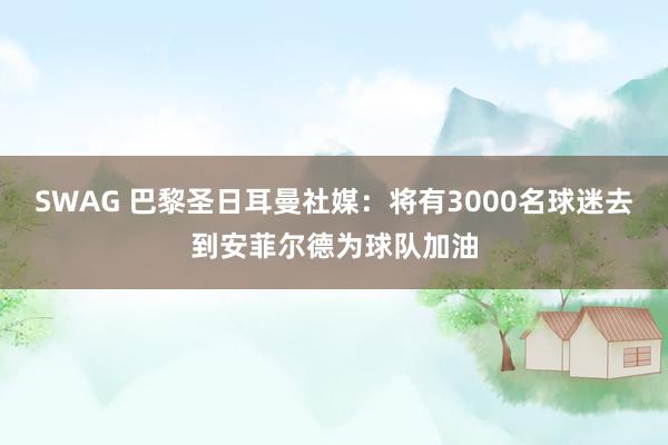 SWAG 巴黎圣日耳曼社媒：将有3000名球迷去到安菲尔德为球队加油