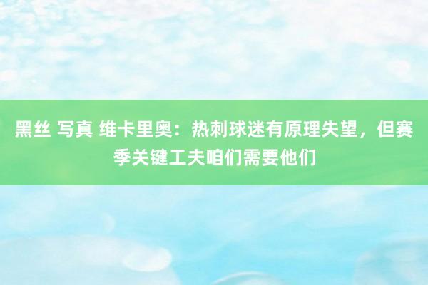 黑丝 写真 维卡里奥：热刺球迷有原理失望，但赛季关键工夫咱们需要他们