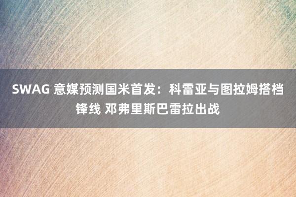 SWAG 意媒预测国米首发：科雷亚与图拉姆搭档锋线 邓弗里斯巴雷拉出战
