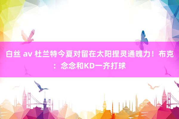 白丝 av 杜兰特今夏对留在太阳捏灵通魄力！布克：念念和KD一齐打球