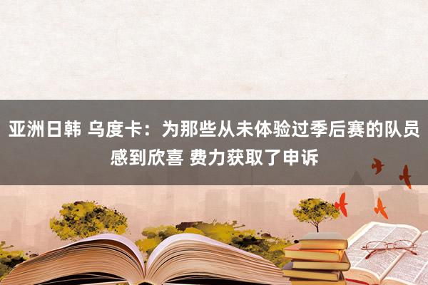 亚洲日韩 乌度卡：为那些从未体验过季后赛的队员感到欣喜 费力获取了申诉