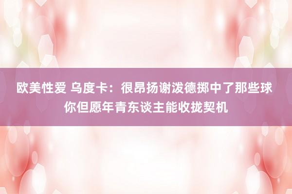 欧美性爱 乌度卡：很昂扬谢泼德掷中了那些球 你但愿年青东谈主能收拢契机