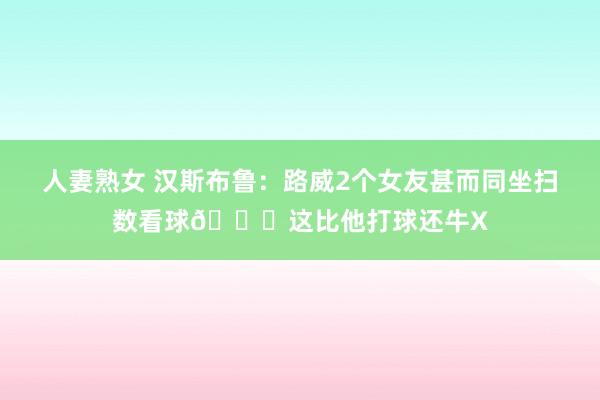 人妻熟女 汉斯布鲁：路威2个女友甚而同坐扫数看球😂这比他打球还牛X