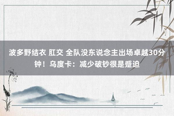 波多野结衣 肛交 全队没东说念主出场卓越30分钟！乌度卡：减少破钞很是蹙迫