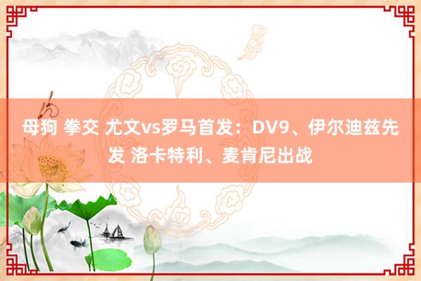 母狗 拳交 尤文vs罗马首发：DV9、伊尔迪兹先发 洛卡特利、麦肯尼出战