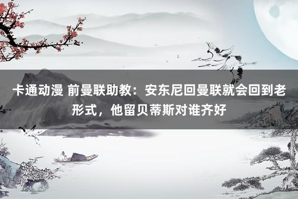 卡通动漫 前曼联助教：安东尼回曼联就会回到老形式，他留贝蒂斯对谁齐好
